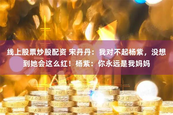 线上股票炒股配资 宋丹丹:我对不起杨紫,没想到她会这么红!杨紫:你永远是我妈妈